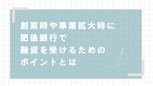 創業時や事業拡大時に肥後銀行で融資を受けるためのポイントとは