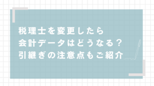 税理士を変更したら会計データはどうなる？引継ぎの注意点もご紹介